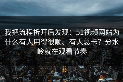 我把流程拆开后发现：51视频网站为什么有人用得很顺、有人总卡？分水岭就在观看节奏