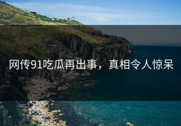 网传91吃瓜再出事，真相令人惊呆