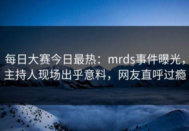 每日大赛今日最热：mrds事件曝光，主持人现场出乎意料，网友直呼过瘾