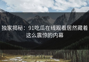 独家揭秘：91吃瓜在线观看居然藏着这么震惊的内幕