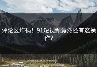 评论区炸锅！91短视频竟然还有这操作？