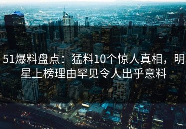51爆料盘点：猛料10个惊人真相，明星上榜理由罕见令人出乎意料