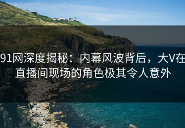 91网深度揭秘：内幕风波背后，大V在直播间现场的角色极其令人意外