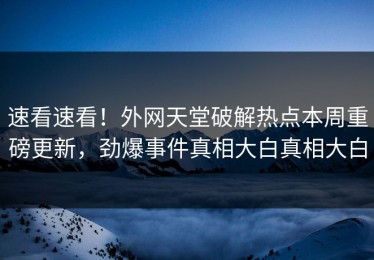 速看速看！外网天堂破解热点本周重磅更新，劲爆事件真相大白真相大白