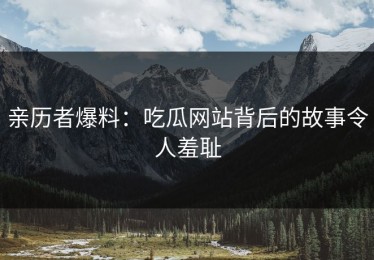 亲历者爆料：吃瓜网站背后的故事令人羞耻