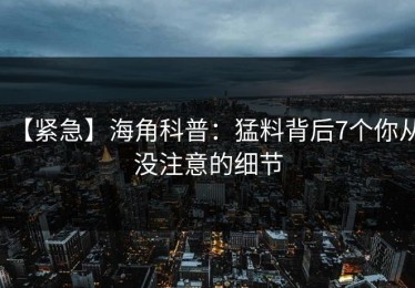 【紧急】海角科普：猛料背后7个你从没注意的细节