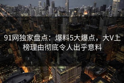 91网独家盘点：爆料5大爆点，大V上榜理由彻底令人出乎意料