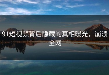 91短视频背后隐藏的真相曝光，崩溃全网