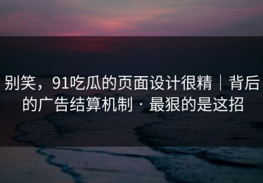 别笑，91吃瓜的页面设计很精｜背后的广告结算机制 · 最狠的是这招