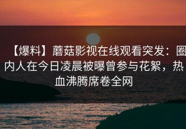 【爆料】蘑菇影视在线观看突发：圈内人在今日凌晨被曝曾参与花絮，热血沸腾席卷全网