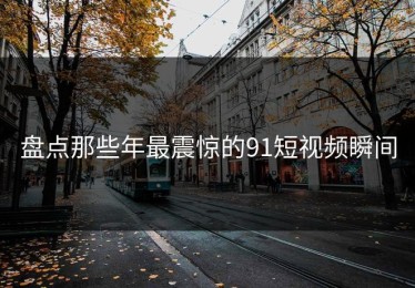 盘点那些年最震惊的91短视频瞬间