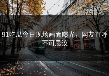 91吃瓜今日现场画面曝光，网友直呼不可思议
