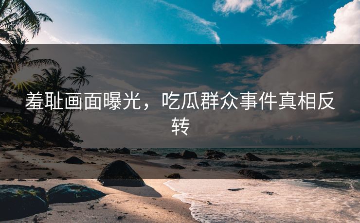 羞耻画面曝光，吃瓜群众事件真相反转
