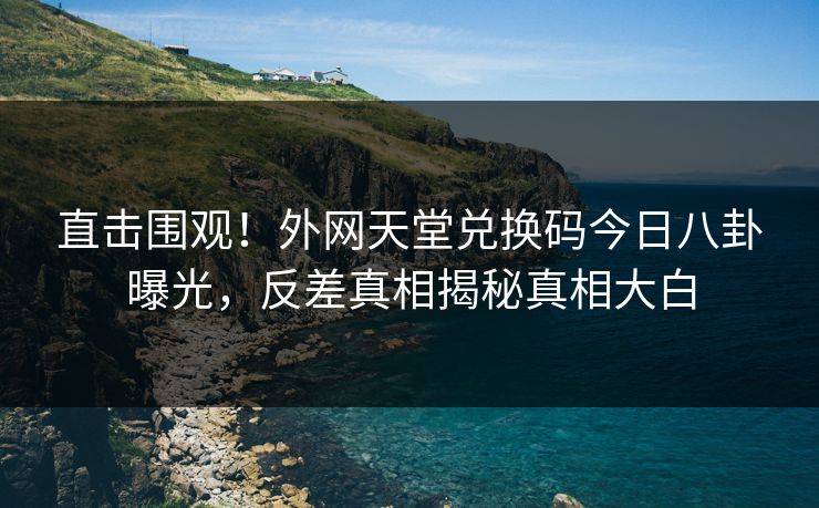 直击围观！外网天堂兑换码今日八卦曝光，反差真相揭秘真相大白