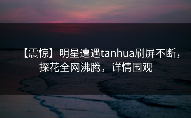 【震惊】明星遭遇tanhua刷屏不断，探花全网沸腾，详情围观