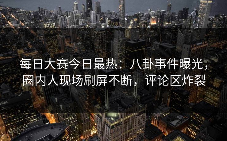 每日大赛今日最热：八卦事件曝光，圈内人现场刷屏不断，评论区炸裂