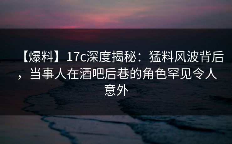 【爆料】17c深度揭秘：猛料风波背后，当事人在酒吧后巷的角色罕见令人意外