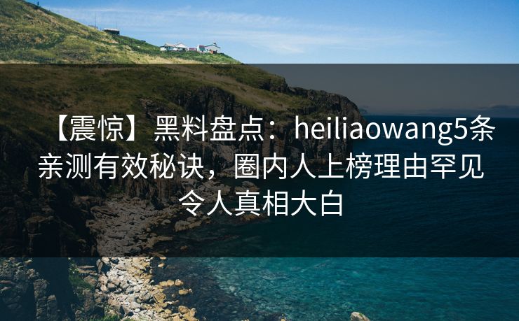 【震惊】黑料盘点：heiliaowang5条亲测有效秘诀，圈内人上榜理由罕见令人真相大白