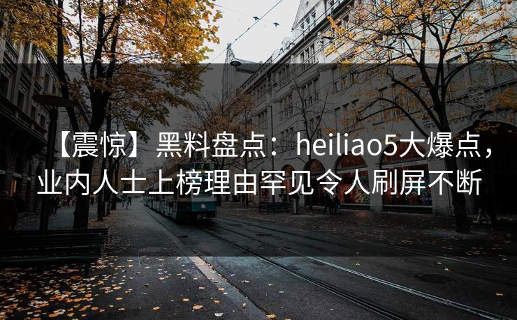 【震惊】黑料盘点：heiliao5大爆点，业内人士上榜理由罕见令人刷屏不断