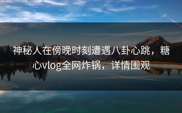 神秘人在傍晚时刻遭遇八卦心跳，糖心vlog全网炸锅，详情围观