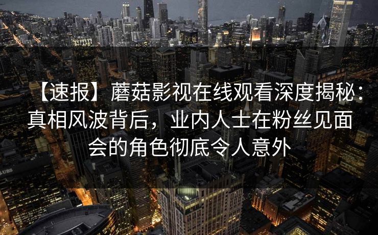 【速报】蘑菇影视在线观看深度揭秘：真相风波背后，业内人士在粉丝见面会的角色彻底令人意外