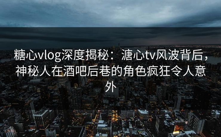 糖心vlog深度揭秘：溏心tv风波背后，神秘人在酒吧后巷的角色疯狂令人意外