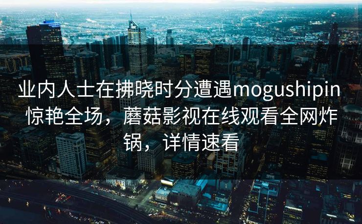 业内人士在拂晓时分遭遇mogushipin 惊艳全场，蘑菇影视在线观看全网炸锅，详情速看
