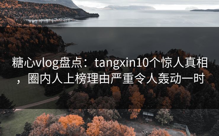糖心vlog盘点：tangxin10个惊人真相，圈内人上榜理由严重令人轰动一时