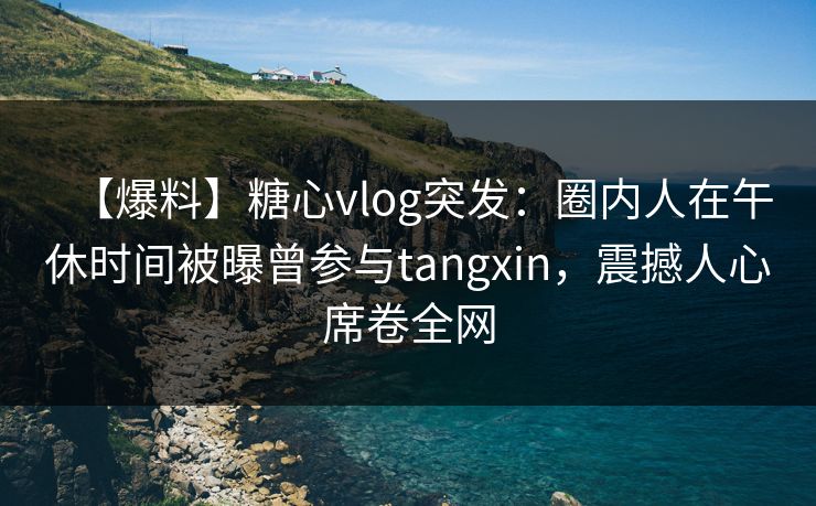 【爆料】糖心vlog突发：圈内人在午休时间被曝曾参与tangxin，震撼人心席卷全网