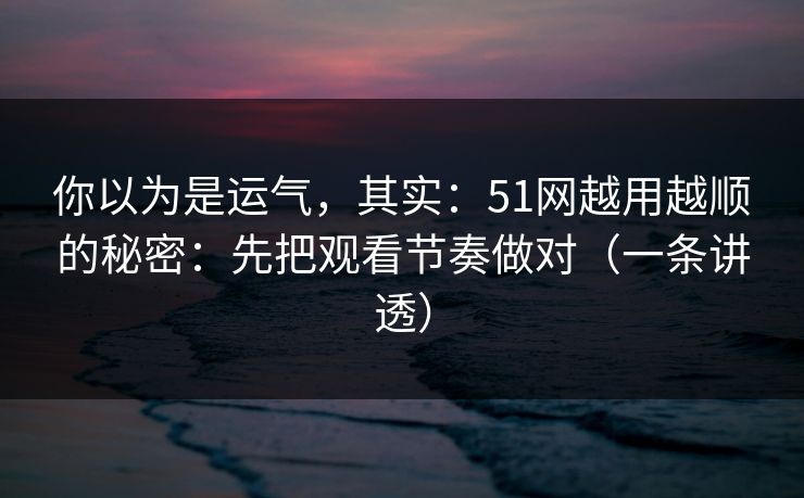 你以为是运气，其实：51网越用越顺的秘密：先把观看节奏做对（一条讲透）