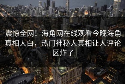 震惊全网！海角网在线观看今晚海角真相大白，热门神秘人真相让人评论区炸了