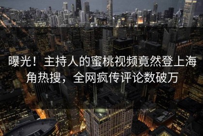 曝光！主持人的蜜桃视频竟然登上海角热搜，全网疯传评论数破万