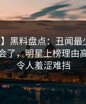 【独家】黑料盘点：丑闻最少99%的人都误会了，明星上榜理由高度敏感令人羞涩难挡