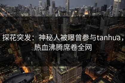 探花突发：神秘人被曝曾参与tanhua，热血沸腾席卷全网