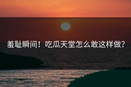 羞耻瞬间！吃瓜天堂怎么敢这样做？
