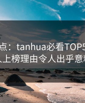 探花盘点：tanhua必看TOP5，神秘人上榜理由令人出乎意料