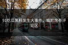 91吃瓜黑料发生大事件，尴尬席卷评论区