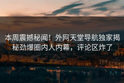 本周震撼秘闻！外网天堂导航独家揭秘劲爆圈内人内幕，评论区炸了
