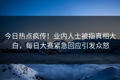 今日热点疯传！业内人士被指真相大白，每日大赛紧急回应引发众怒