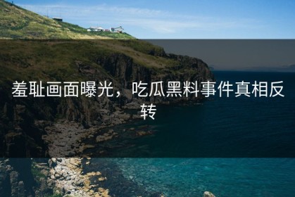 羞耻画面曝光，吃瓜黑料事件真相反转