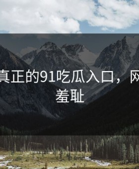 这才是真正的91吃瓜入口，网友都说羞耻