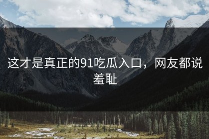 这才是真正的91吃瓜入口，网友都说羞耻