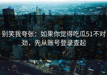 别笑我夸张：如果你觉得吃瓜51不对劲，先从账号登录查起