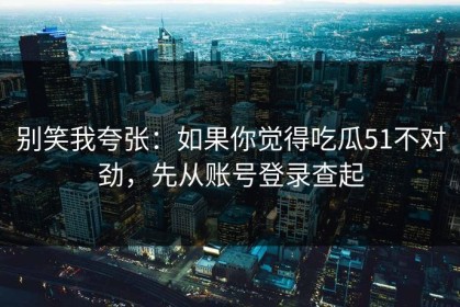 别笑我夸张：如果你觉得吃瓜51不对劲，先从账号登录查起