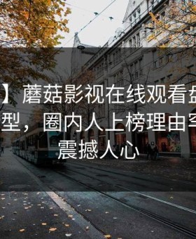 【独家】蘑菇影视在线观看盘点：八卦3种类型，圈内人上榜理由罕见令人震撼人心