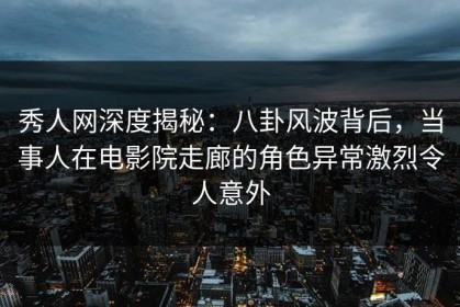 秀人网深度揭秘：八卦风波背后，当事人在电影院走廊的角色异常激烈令人意外