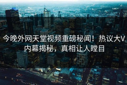 今晚外网天堂视频重磅秘闻！热议大V内幕揭秘，真相让人瞠目