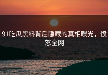 91吃瓜黑料背后隐藏的真相曝光，愤怒全网