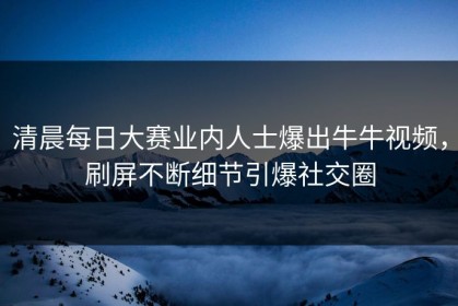清晨每日大赛业内人士爆出牛牛视频，刷屏不断细节引爆社交圈