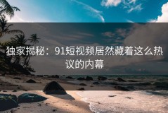 独家揭秘：91短视频居然藏着这么热议的内幕